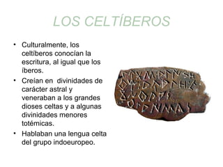 LOS CELTÍBEROS 
• Culturalmente, los 
celtíberos conocían la 
escritura, al igual que los 
íberos. 
• Creían en divinidades de 
carácter astral y 
veneraban a los grandes 
dioses celtas y a algunas 
divinidades menores 
totémicas. 
• Hablaban una lengua celta 
del grupo indoeuropeo. 
 
