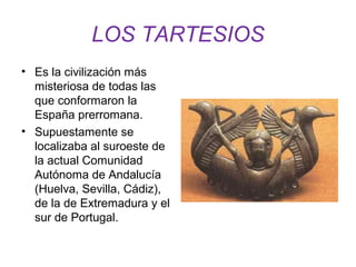 LOS TARTESIOS 
• Es la civilización más 
misteriosa de todas las 
que conformaron la 
España prerromana. 
• Supuestamente se 
localizaba al suroeste de 
la actual Comunidad 
Autónoma de Andalucía 
(Huelva, Sevilla, Cádiz), 
de la de Extremadura y el 
sur de Portugal. 
 