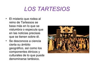 LOS TARTESIOS 
• El misterio que rodea al 
reino de Tartessos se 
basa más en lo que se 
vislumbra o especula que 
en las noticias precisas 
que se tienen sobre él. 
• Se desconoce a ciencia 
cierta su ámbito 
geográfico, así como los 
componentes étnicos y 
culturales de lo que puede 
denominarse tartésico. 
 