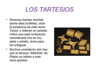 LOS TARTESIOS 
• Diversas fuentes escritas 
(entre ellas la Biblia), citan 
la existencia de este reino- 
Tarsis- y refieren el carácter 
mítico que esta civilización, 
considerada rica en oro, 
plata y estaño, tenía para 
los antiguos. 
• Muchos consideran aún hoy 
que la famosa “Atlántida” de 
Platón se refiere a este 
reino perdido. 
 