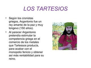 LOS TARTESIOS 
• Según los cronistas 
griegos, Argantonio fue un 
rey amante de la paz y muy 
longevo (150 años). 
• Al parecer Argantonio 
pretendía estimular la 
competencia griega en el 
comercio de los metales 
que Tartessos producía, 
para acabar con el 
monopolio fenicio y obtener 
así más rentabilidad para su 
reino. 
 