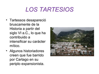 LOS TARTESIOS 
• Tartessos desapareció 
bruscamente de la 
Historia a partir del 
siglo VI a.C., lo que ha 
contribuido a 
intensificar su carácter 
mítico. 
• Algunos historiadores 
creen que fue barrido 
por Cartago en su 
periplo expansionista. 
 