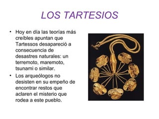 LOS TARTESIOS 
• Hoy en día las teorías más 
creíbles apuntan que 
Tartessos desapareció a 
consecuencia de 
desastres naturales: un 
terremoto, maremoto, 
tsunami o similar. 
• Los arqueólogos no 
desisten en su empeño de 
encontrar restos que 
aclaren el misterio que 
rodea a este pueblo. 
 