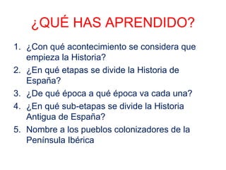 ¿QUÉ HAS APRENDIDO? 
1. ¿Con qué acontecimiento se considera que 
empieza la Historia? 
2. ¿En qué etapas se divide la Historia de 
España? 
3. ¿De qué época a qué época va cada una? 
4. ¿En qué sub-etapas se divide la Historia 
Antigua de España? 
5. Nombre a los pueblos colonizadores de la 
Península Ibérica 
 