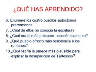 ¿QUÉ HAS APRENDIDO? 
6. Enumere los cuatro pueblos autóctonos 
prerromanos. 
7. ¿Cuál de ellos no conocía la escritura? 
8. ¿Cuál era el más próspero económicamente? 
9. ¿Qué pueblo ofreció más resistencia a los 
romanos? 
10.¿Qué teoría le parece más plausible para 
explicar la desaparición de Tartessos? 
 