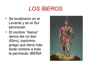 LOS ÍBEROS 
• Se localizaron en el 
Levante y en el Sur 
peninsular. 
• El nombre “íberos” 
deriva del río Iber 
(Ebro), topónimo 
griego que daría más 
tarde nombre a toda 
la península: IBERIA 
 