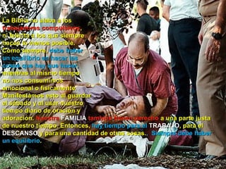 La Biblia no alaba a los
trabajadores compulsivos,
ni felicita a los que siempre
hacen lo menos posible.
Como siempre, debe haber
un equilibrio en hacer las
cosas que hay que hacer,
mientras al mismo tiempo
no nos consumimos
emocional o físicamente.
Manifestamos esto al guardar
el sábado y al usar nuestro
tiempo diario de oración y
adoración. Nuestra FAMILIA también tienen derecho a una parte justa
de nuestro tiempo. Entonces, hay tiempo para el TRABAJO, para el
DESCANSO y para una cantidad de otras cosas., Siempre debe haber
un equilibrio.
 