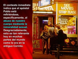 El contexto inmediato
indica que el apóstol
Pablo está
refiriéndose,
específicamente, al
abuso de nuestro
cuerpo mediante la
inmoralidad sexual.
Desgraciadamente,
esto es tan relevante
hoy en muchas
partes del mundo
como lo era en la
antigua Corinto.
 
