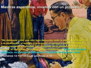Mientras esperamos, vivamos con un propósito.




“No debemos creer que nos toca descuidar todo lo demás y entregarnos
a la meditación, el estudio o la oración, ni tampoco debemos rebosar
apresuramiento y actividad, con descuido de la piedad personal. La
espera, la vigilancia y el trabajo deben combinarse. ‘En lo que requiere
diligencia, no perezosos; fervientes en espíritu sirviendo al Señor’
[Romanos 12:11]” (El hogar adventista, p. 19).
 