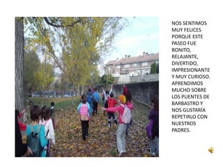 NOS SENTIMOS
MUY FELICES
PORQUE ESTE
PASEO FUE
BONITO,
RELAJANTE,
DIVERTIDO,
IMPRESIONANTE
Y MUY CURIOSO.
APRENDIMOS
MUCHO SOBRE
LOS PUENTES DE
BARBASTRO Y
NOS GUSTARÍA
REPETIRLO CON
NUESTROS
PADRES.
 