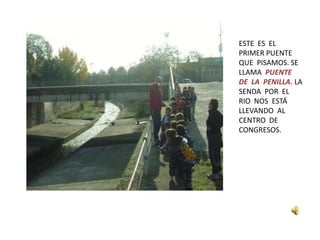 ESTE ES EL
PRIMER PUENTE
QUE PISAMOS. SE
LLAMA PUENTE
DE LA PENILLA. LA
SENDA POR EL
RIO NOS ESTÁ
LLEVANDO AL
CENTRO DE
CONGRESOS.
 