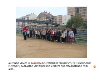 AL FONDO VEMOS LA PASARELA DEL CENTRO DE CONGRESOS, ES EL PASO SOBRE
EL VERO EN BARBASTRO MÁS MODERNO Y PARECE QUE ESTÁ FLOTANDO EN EL
AIRE.
 