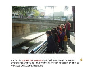 ESTE ES EL PUENTE DEL AMPARO QUE ESTÁ MUY TRANSITADO POR
COCHES Y PEATONES, AL LADO VEMOS EL CENTRO DE SALUD. ES ANCHO
Y PARECE UNA AVENIDA NORMAL.
 