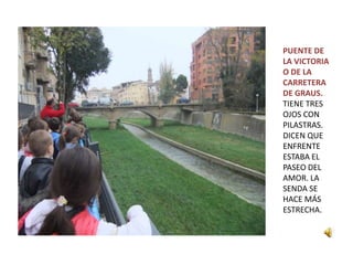 PUENTE DE
LA VICTORIA
O DE LA
CARRETERA
DE GRAUS.
TIENE TRES
OJOS CON
PILASTRAS.
DICEN QUE
ENFRENTE
ESTABA EL
PASEO DEL
AMOR. LA
SENDA SE
HACE MÁS
ESTRECHA.
 