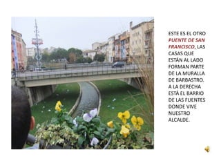 ESTE ES EL OTRO
PUENTE DE SAN
FRANCISCO, LAS
CASAS QUE
ESTÁN AL LADO
FORMAN PARTE
DE LA MURALLA
DE BARBASTRO.
A LA DERECHA
ESTÁ EL BARRIO
DE LAS FUENTES
DONDE VIVE
NUESTRO
ALCALDE.
 