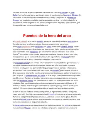otro lado el éxito de proyectos de túneles bajo estrechos como el Eurotúnel o el Túnel
Seikan han hecho replantearse grandes proyectos de puentes como el puente de Gibraltar. En
otros casos se han adoptado soluciones híbridas (puente y túnel) como es el Puente de
Oresund con excelentes resultados para la navegación marítima y el tráfico rodado. En la
actualidad el puente colgante es una opción usual para vanos mayores a los 500 metros, y la
única posible para vanos superiores al kilómetro.
Puentes de la hera del arco
El Puente Arkadiko, de la cultura micénica, es uno de los cuatro puentes de falso arco que
formaban parte de la red de carreteras, diseñada para acomodar las cariotas,
entre Tiryns y Epidauros en el Peloponeso, en Grecia. Datan de la Edad del Bronce, siendo
uno de los puentes arcos más antiguos que sigue en uso. Varios puentes arcos intactos han
sido encontrados en el Peloponeso que provienen de la Edad helenística en el sur de
Grecia.2
Todo parece indicar que los griegos desconocían el concepto de arco, pero sí los
mesopotámicos que lo usaron en la arquitectura. De alguna forma losetruscos también
aprendieron a usar el arco y transmitieron la técnica a los romanos.
La civilización romana fue la primera cultura en construir puentes de forma generalizada.3
La
necesidad de tener una red de calzadas bien comunicada y fija hizo que los ingenieros
romanos construyeran una gran cantidad de puentes para salvar los ríos y valles que se
encontraban.4
Los romanos fueron los precursores del hormigón5
y del cemento hidraúlico.
Eran capaces de cimentar los puentes en grandes profundidades y de realizar vanos enormes
para la época. El Puente Romano de Orense es el de mayor luz en piedra construido por ellos,
con 38 metros.6
También se le debe a los romanos los primeros puentes arco en madera,
caso del Puente de Trajano, con los cimientos en piedra y la arcada en madera, con arcos
rebajados. Este puente es especialmente singular ya que la madera permitió luces de 52
metros (la madera al ser más ligera permitía salvar luces mayores) y además la estructura
medía 1.130 metros, siendo por muchos siglos el puente más largo jamás construido.
Si bien en la Edad Media se construyeron puentes, la ingeniería no avanzó, y en algunos
casos retrocedió. Se olvidó cómo se realizaba el hormigón y los arcos se redujeron en tamaño.
Aún así el arco perduro con pocas variaciones, usándose a veces el arco gótico. Mientras
tanto en el Imperio Inca se empezó a perfeccionar la construcción de puentes de cuerda, que
serían los precursores de los puentes colgantes.
El Renacimiento traería una nueva dimensión al diseño de puentes. En 1415 se recuperan los
manuscritos de Vitrubio y además por esta época empiezan a reaparecer las ruinas de la
 