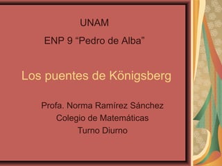 UNAM
ENP 9 “Pedro de Alba”

Los puentes de Königsberg
Profa. Norma Ramírez Sánchez
Colegio de Matemáticas
Turno Diurno

 