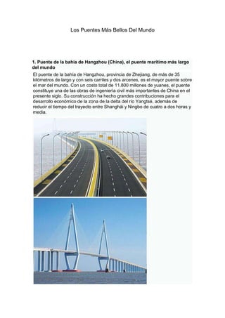 Los Puentes Más Bellos Del Mundo

1. Puente de la bahía de Hangzhou (China), el puente marítimo más largo
del mundo
El puente de la bahía de Hangzhou, provincia de Zhejiang, de más de 35
kilómetros de largo y con seis carriles y dos arcenes, es el mayor puente sobre
el mar del mundo. Con un costo total de 11.800 millones de yuanes, el puente
constituye una de las obras de ingeniería civil más importantes de China en el
presente siglo. Su construcción ha hecho grandes contribuciones para el
desarrollo económico de la zona de la delta del río Yangtsé, además de
reducir el tiempo del trayecto entre Shanghái y Ningbo de cuatro a dos horas y
media.

 