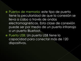  Puertos de memoria: este tipo de puerto
tiene la peculiaridad de que la conexión se
lleva a cabo a través de ondas
electromagnéticas. Esta clase de conexión
puede ser por medio de un puerto infrarrojo
o un puerto Bluetoot.
 Puerto USB: Un puerto USB tiene la
capacidad para conectar más de 120
dispositivos.
 