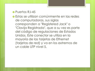 Puertos RJ-45
 Estas se utilizan comúnmente en las redes
de computadoras, sus siglas
corresponden a "Registered Jack" o
"Clavija Registrada", que a su vez es parte
del código de regulaciones de Estados
Unidos. Este conector se utiliza en la
mayoría de las tarjetas de Ethernet
(tarjetas de red) y va en los extremos de
un cable UTP nivel 5.
 