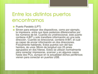 Entre los distintos puertos
encontramos
 Puerto Paralelo (LPT)
 Sirven para enlazar dos dispositivos, como por ejemplo,
la impresora. entre sus tipos podemos diferenciarlos por
los números de bit. Cuando es unidireccional, este puerto
contiene 4-BIT y solo transfiere información en una sola
dirección. Cuando es bireccional, contiene 8-BIT, el cual
es capaz de enviar información en dos direcciones.
Físicamente hablando, Estos puertos son del tipo
hembra, de unos 38mm de longitud con 25 pines
agrupados en dos hileras. Estos se utilizan normalmente
para conectar impresoras, scanner y en algunos casos
hasta dos PCs, aunque en la actualidad dichos periféricos
vienen para conectar en puertos USB.
 