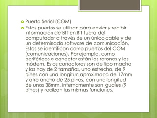  Puerto Serial (COM)
 Estos puertos se utilizan para enviar y recibir
información de BIT en BIT fuera del
computador a través de un único cable y de
un determinado software de comunicación.
Estos se identifican como puertos del COM
(comunicaciones). Por ejemplo, como
periféricos a conectar están los ratones y los
módem. Estos conectores son de tipo macho
y los hay de 2 tamaños, uno estrecho, de 9
pines con una longitud aproximada de 17mm
y otro ancho de 25 pines, con una longitud
de unos 38mm, internamente son iguales (9
pines) y realizan las mismas funciones.
 