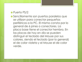  Puerto PS/2
 Sencillamente son puertos paralelos que
se utilizan para conectar pequeños
periféricos a la PC. El mismo consta por lo
general de 6 pines o conectores. La
placa base tiene el conector hembra. En
las placas de hoy en día se pueden
distinguir el teclado del Mouse por sus
colores, siendo el teclado (por lo general)
el de color violeta y el Mouse el de color
verde.
 