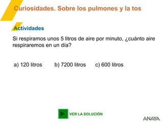 Curiosidades. Sobre los pulmones y la tos
Actividades
Si respiramos unos 5 litros de aire por minuto, ¿cuánto aire
respiraremos en un día?
a) 120 litros

b) 7200 litros

c) 600 litros

VER LA SOLUCIÓN

 