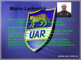 Mario Ledesma Mario participó en los mundiales de  1999 ,  2003 ,  2007  y  2011 . En 2007, alcanzó el tercer puesto en el  Mundial de Rugby de Francia de 2007 , la mejor actuación argentina en mundiales.  En el  Mundial de Rugby 2011 , Mario cumplió una muy buena labor y  Los Pumas  salieron segundos en su grupo, perdiendo sólo con Inglaterra.  El 9 de octubre de 2011, el "Bocha" jugó su último partido por los  Pumas , ante los  All   Blacks  de Nueva Zelanda, en lo que fue la eliminación de Argentina en la  Copa Mundial de Rugby de 2011 . 