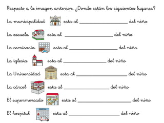 Respecto a la imagen anterior, ¿Donde están los siguientes lugares?
La municipalidad esta al __________________ del niño
La escuela esta al __________________ del niño
La comisaria esta al __________________ del niño
La iglesia esta al ________________ del niño
La Universidad esta al ___________________ del niño
La cárcel esta al _________________ del niño
El supermercado esta al ____________________ del niño
El hospital esta al ___________________ del niño
 