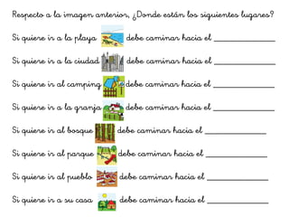 Respecto a la imagen anterior, ¿Donde están los siguientes lugares?
Si quiere ir a la playa debe caminar hacia el _____________
Si quiere ir a la ciudad debe caminar hacia el _____________
Si quiere ir al camping debe caminar hacia el _____________
Si quiere ir a la granja debe caminar hacia el _____________
Si quiere ir al bosque debe caminar hacia el _____________
Si quiere ir al parque debe caminar hacia el _____________
Si quiere ir al pueblo debe caminar hacia el _____________
Si quiere ir a su casa debe caminar hacia el _____________
 