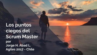 Los puntos
ciegos del
Scrum Master
por
Jorge H. Abad L.
Agiles 2017 - Chile
 