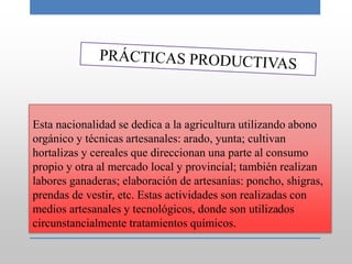 Esta nacionalidad se dedica a la agricultura utilizando abono
orgánico y técnicas artesanales: arado, yunta; cultivan
hortalizas y cereales que direccionan una parte al consumo
propio y otra al mercado local y provincial; también realizan
labores ganaderas; elaboración de artesanías: poncho, shigras,
prendas de vestir, etc. Estas actividades son realizadas con
medios artesanales y tecnológicos, donde son utilizados
circunstancialmente tratamientos químicos.
 