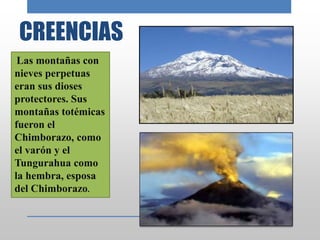 CREENCIAS
Las montañas con
nieves perpetuas
eran sus dioses
protectores. Sus
montañas totémicas
fueron el
Chimborazo, como
el varón y el
Tungurahua como
la hembra, esposa
del Chimborazo.
 