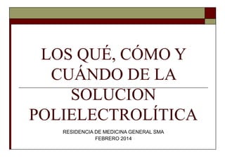 LOS QUÉ, CÓMO Y
CUÁNDO DE LA
SOLUCION
POLIELECTROLÍTICA
RESIDENCIA DE MEDICINA GENERAL SMA
FEBRERO 2014
 