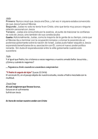 Judas
Primero:Nunca creyó que Jesús era Dios, y tal vez ni siquiera estaba convencido
de que Jesús fuera el Mesías
Segundo:,Judas no solo no tenía fe en Cristo, sino que tenía muy poca o ninguna
relación personalcon Jesús
Tercero:, Judas era consumido por la avaricia, al punto de traicionar la confianza
no solo de Jesús,sino también de sus condiscípulos
Cuarto: Adicionalmente, Judas, como la mayoría de la gente de su tiempo,creía que
el Mesías iba a terminar con la ocupaciónromana y a tomar la posiciónde un
poderoso gobernante sobre la nación de Israel. Judas pudo haber seguido a Jesús
esperando beneficiarsede su asociación con Él, como el nuevo poderpolítico
reinante. Sin duda él esperabaestar entre la elite gobernante cuando esto
sucediera
Pedro
Y al igual que Pedro, los cristianos a veces negamos a nuestro amado Señor Jesucristo...
¿Cómo y cuándo lo negamos?
...Negamosa Jesús cuandono asumimoscompromisos
“Y Pedro le seguía de lejos” (Lucas 22:54 b)
El versículo 55, en el pasajeobjeto de nuestro estudio, revela a Pedro mezclado con la
multitud.
SimónCirene
Al cual exigieronque llevase lacruz,
Estuvo en el sufrimiento
Sufrió con Jesús
Es hora de revisar nuestro andar con Cristo
 