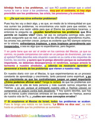 3
blindaje frente a los problemas, así que NO puede pensar que a usted
nunca le van a tocar a los problemas, muy por el contrario, si hay algo
previsible son los problemas, las crisis, las presiones y la ansiedad.
1. ¿De qué nos sirve enfrentar problemas?
Pues hoy les voy a decir algo, y es que, en medio de la intranquilidad en que
nos sumen los problemas, no encontramos una razón para que existan, no
encontramos una razón válida para que el Eterno les permitiera tocarnos, y
entonces la pregunta es ¿pueden beneficiarnos los problemas que Di-s
permite en nuestra vida? Claro, tal vez no comparta conmigo esto, pero
puedo asegurarle que es real, a partir de las dificultades aprendemos mucho,
los errores nos permiten crecer, porque es evidente que NO siempre estamos
en la victoria, enfrentamos tropiezos, y esos tropiezos generalmente son
inesperados, o sea es algo que no esperábamos, pero llegaron.
Y en parte tiene que ser así el andar en los caminos del Mesías, ya que su
camino, no puede compararse con estar en un parque de diversiones, por eso
el apóstol Pablo describe esta situación cuando en su carta a los creyentes de
Corinto, les escribe, y quiero que le ponga atención porque es sumamente
importante, no debemos desesperarnos ni rendirnos, aunque arrecie la
tormenta a nuestro alrededor, y, además es necesario aprender a
perseverar a través de los problemas que vienen a nuestra vida.
En nuestro diario vivir con el Mesías, lo que experimentamos es un proceso
constante de aprendizaje y crecimiento, tanto personal como espiritual, y en
ese crecimiento es que los contratiempos juegan un papel importante
¿Cómo podemos afirmar esto? Tenga la certeza de que los problemas son
naturales en la vida de toda persona y más cuando somos creyentes en
Yeshúa, y es así, porque al entregarle nuestra vida a Yeshúa (Jesús) no
compramos un seguro contra todo desaliento. Y hoy quiero decirles, que hay
por lo menos cuatro creencias erróneas en los creyentes en Yeshúa, acerca
de nuestra vida de Fe, y ¿cuáles son esos conceptos errados?
1° Si aceptamos al Mesías de Israel, todos los problemas se acaban.
Pues le tengo una noticia no tan buena, “La Biblia no dice eso”, es más
hasta es probable que los problemas se aumenten.
 