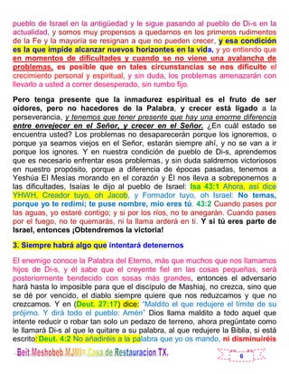 6
pueblo de Israel en la antigüedad y le sigue pasando al pueblo de Di-s en la
actualidad, y somos muy propensos a quedarnos en los primeros rudimentos
de la Fe y la mayoría se resignan a que no pueden crecer, y esa condición
es la que impide alcanzar nuevos horizontes en la vida, y yo entiendo que
en momentos de dificultades y cuando se no viene una avalancha de
problemas, es posible que en tales circunstancias se nos dificulte el
crecimiento personal y espiritual, y sin duda, los problemas amenazarán con
llevarlo a usted a correr desesperado, sin rumbo fijo.
Pero tenga presente que la inmadurez espiritual es el fruto de ser
oidores, pero no hacedores de la Palabra, y crecer está ligado a la
perseverancia, y tenemos que tener presente que hay una enorme diferencia
entre envejecer en el Señor, y crecer en el Señor. ¿En cuál estado se
encuentra usted? Los problemas no desaparecerán porque los ignoremos, o
porque ya seamos viejos en el Señor, estarán siempre ahí, y no se van a ir
porque los ignores. Y en nuestra condición de pueblo de Di-s, aprendemos
que es necesario enfrentar esos problemas, y sin duda saldremos victoriosos
en nuestro propósito, porque a diferencia de épocas pasadas, tenemos a
Yeshúa El Mesías morando en el corazón y Él nos lleva a sobreponernos a
las dificultades, Isaías le dijo al pueblo de Israel: Isa 43:1 Ahora, así dice
YHWH, Creador tuyo, oh Jacob, y Formador tuyo, oh Israel: No temas,
porque yo te redimí; te puse nombre, mío eres tú. 43:2 Cuando pases por
las aguas, yo estaré contigo; y si por los ríos, no te anegarán. Cuando pases
por el fuego, no te quemarás, ni la llama arderá en ti. Y si tú eres parte de
Israel, entonces ¡Obtendremos la victoria!
3. Siempre habrá algo que intentará detenernos
El enemigo conoce la Palabra del Eterno, más que muchos que nos llamamos
hijos de Di-s, y él sabe que el creyente fiel en las cosas pequeñas, será
posteriormente bendecido con sosas más grandes, entonces el adversario
hará hasta lo imposible para que el discípulo de Mashiaj, no crezca, sino que
se dé por vencido, el diablo siempre quiere que nos reduzcamos y que no
crezcamos. Y en (Deut. 27:17) dice: “Maldito el que redujere el límite de su
prójimo. Y dirá todo el pueblo: Amén” Dios llama maldito a todo aquel que
intente reducir o robar tan solo un pedazo de terreno, ahora pregúntate como
le llamará Di-s al que le quitare a su palabra, al que redujere la Biblia, si está
escrito: Deut. 4:2 No añadiréis a la palabra que yo os mando, ni disminuiréis
 