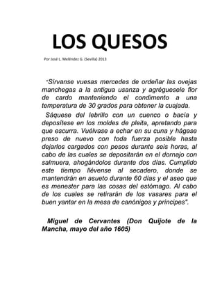 LOS QUESOS
"Sírvanse vuesas mercedes de ordeñar las ovejas
manchegas a la antigua usanza y agréguesele flor
de cardo manteniendo el condimento a una
temperatura de 30 grados para obtener la cuajada.
Sáquese del lebrillo con un cuenco o bacía y
deposítese en los moldes de pleita, apretando para
que escurra. Vuélvase a echar en su cuna y hágase
preso de nuevo con toda fuerza posible hasta
dejarlos cargados con pesos durante seis horas, al
cabo de las cuales se depositarán en el dornajo con
salmuera, ahogándolos durante dos días. Cumplido
este tiempo llévense al secadero, donde se
mantendrán en asueto durante 60 días y el aseo que
es menester para las cosas del estómago. Al cabo
de los cuales se retirarán de los vasares para el
buen yantar en la mesa de canónigos y príncipes".
Miguel de Cervantes (Don Quijote de la
Mancha, mayo del año 1605)
Por José L. Meléndez G. (Sevilla) 2013
 