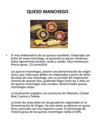 QUESO MANCHEGO
• El más emblemático de los quesos españoles. Elaborado con
leche de oveja manchega, se presenta en piezas ...