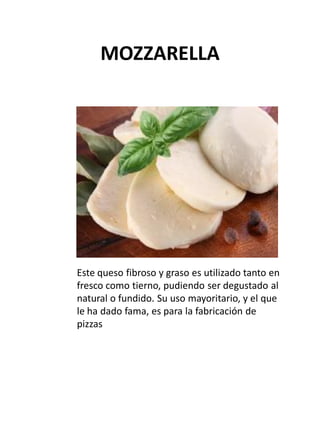 MOZZARELLA
Este queso fibroso y graso es utilizado tanto en
fresco como tierno, pudiendo ser degustado al
natural o fundid...