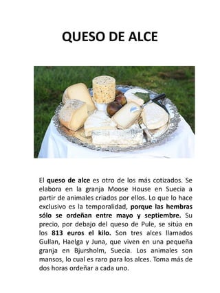 QUESO DE ALCE
El queso de alce es otro de los más cotizados. Se
elabora en la granja Moose House en Suecia a
partir de ani...