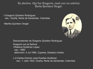 Su decimo  hijo fue Gregorio, casó con su sobrinaBerta Quintero Vergel. 1-Gregorio Quintero Rodrígueznac.: Ocaña, Norte de Santander, Colombia+Bertha Quintero VergelDescendientes de Gregorio Quintero RodríguezGregorio con la Señora  +Rebeca Gutiérrez López  nac.: 1890  defunción: 4 Jul 1990, Cypress, Estados Unidos|--2-Carlos Antonio José Dueñas Gutiérreznac.: 1 Julio 1933, Ocaña, Norte de Santander, Colombia
