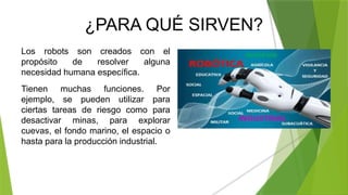 ¿PARA QUÉ SIRVEN?
Los robots son creados con el
propósito de resolver alguna
necesidad humana específica.
Tienen muchas funciones. Por
ejemplo, se pueden utilizar para
ciertas tareas de riesgo como para
desactivar minas, para explorar
cuevas, el fondo marino, el espacio o
hasta para la producción industrial.
 