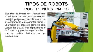 TIPOS DE ROBOTS
ROBOTS INDUSTRIALES
Este tipo de robots está rediseñando
la industria, ya que permiten realizar
trabajos peligrosos y repetitivos en un
alto desempeño y sin cometer errores.
Se utilizan en distintos sectores para
colocar las piezas muy rápidamente y
de forma muy precisa. Algunos robots,
que no están limitados a los
movimientos
 