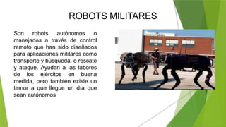 ROBOTS MILITARES
Son robots autónomos o
manejados a través de control
remoto que han sido diseñados
para aplicaciones militares como
transporte y búsqueda, o rescate
y ataque. Ayudan a las labores
de los ejércitos en buena
medida, pero también existe un
temor a que llegue un día que
sean autónomos
 