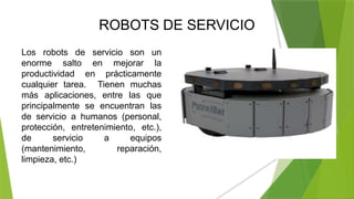 ROBOTS DE SERVICIO
Los robots de servicio son un
enorme salto en mejorar la
productividad en prácticamente
cualquier tarea. Tienen muchas
más aplicaciones, entre las que
principalmente se encuentran las
de servicio a humanos (personal,
protección, entretenimiento, etc.),
de servicio a equipos
(mantenimiento, reparación,
limpieza, etc.)
 