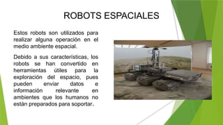 ROBOTS ESPACIALES
Estos robots son utilizados para
realizar alguna operación en el
medio ambiente espacial.
Debido a sus características, los
robots se han convertido en
herramientas útiles para la
exploración del espacio, pues
pueden enviar datos e
información relevante en
ambientes que los humanos no
están preparados para soportar.
 