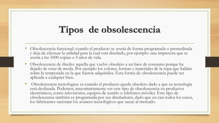 Tipos de obsolescencia
• Obsolescencia funcional: cuando el producto se avería de forma programada o premeditada
y deja de efectuar la utilidad para la cual está diseñado, por ejemplo: una impresora que se
avería a las 1000 copias o 5 años de vida.
• Obsolescencia de diseño: aquella que vuelve obsoleto a un bien de consumo porque ha
dejado de estar de moda. Por ejemplo los colores, formas y materiales de la ropa que hablan
sobre la temporada en la que fueron adquiridos. Esta forma de obsolescencia puede ser
aplicada a cualquier bien.
• Obsolescencia tecnológica: es cuando el producto queda obsoleto dado a que su tecnología
está desfasada. Podemos, mayoritariamente ver este tipo de obsolescencia en productos
electrónicos, como televisiones, equipos de sonido o teléfonos móviles. Este tipo de
obsolescencia también es programada por sus diseñadores, dado que en casi todos los casos,
los fabricantes racionan los avances tecnológicos que sacan al mercado.
 