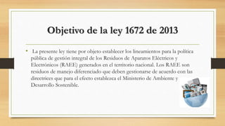 Objetivo de la ley 1672 de 2013
• La presente ley tiene por objeto establecer los lineamientos para la política
pública de gestión integral de los Residuos de Aparatos Eléctricos y
Electrónicos (RAEE) generados en el territorio nacional. Los RAEE son
residuos de manejo diferenciado que deben gestionarse de acuerdo con las
directrices que para el efecto establezca el Ministerio de Ambiente y
Desarrollo Sostenible.
 